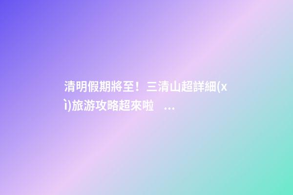 清明假期將至！三清山超詳細(xì)旅游攻略超來啦！